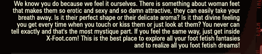 We know you do because we feel it ourselves. There is something about woman feet that makes them so erotic and sexy and so damn attractive, they can easily take your breath away. Is it their perfect shape or their delicate aroma? Is it that divine feeling you get every time when you touch or kiss them or just look at them? You never can tell exactly and that's the most mystique part. If you feel the same way, just get inside X-Foot.com!